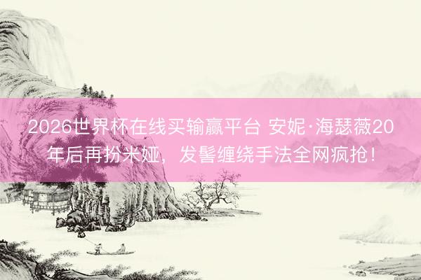 2026世界杯在线买输赢平台 安妮·海瑟薇20年后再扮米娅，发髻缠绕手法全网疯抢！