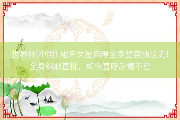 世界杯(中国) 驰名女星自曝全身整容抽泣史！全身纠耿直批，如今直呼后悔不已