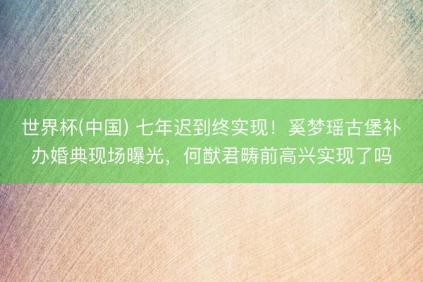 世界杯(中国) 七年迟到终实现！奚梦瑶古堡补办婚典现场曝光，何猷君畴前高兴实现了吗