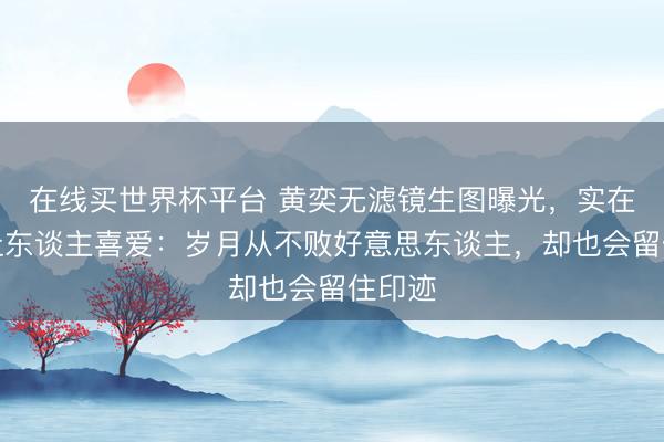 在线买世界杯平台 黄奕无滤镜生图曝光，实在景象让东谈主喜爱：岁月从不败好意思东谈主，却也会留住印迹