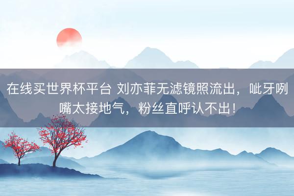 在线买世界杯平台 刘亦菲无滤镜照流出，呲牙咧嘴太接地气，粉丝直呼认不出！