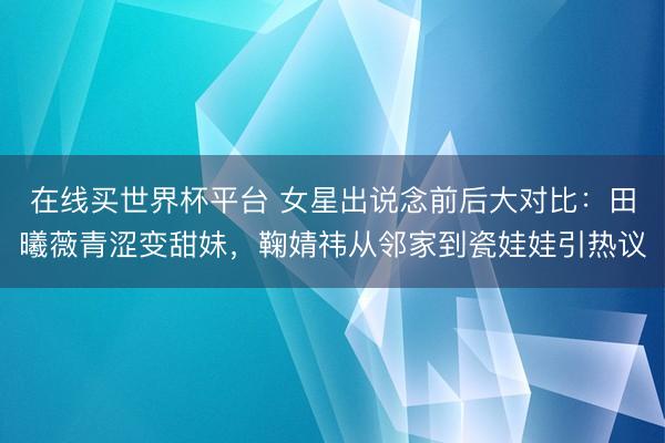 在线买世界杯平台 女星出说念前后大对比：田曦薇青涩变甜妹，鞠婧祎从邻家到瓷娃娃引热议