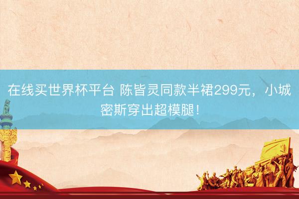 在线买世界杯平台 陈皆灵同款半裙299元,小城密斯穿出超模腿!