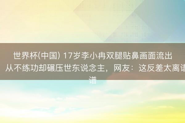 世界杯(中国) 17岁李小冉双腿贴鼻画面流出，从不练功却碾压世东说念主，网友：这反差太离谱