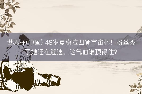 世界杯(中国) 48岁夏奇拉四登宇宙杯！粉丝秃了她还在蹦迪，这气血谁顶得住？