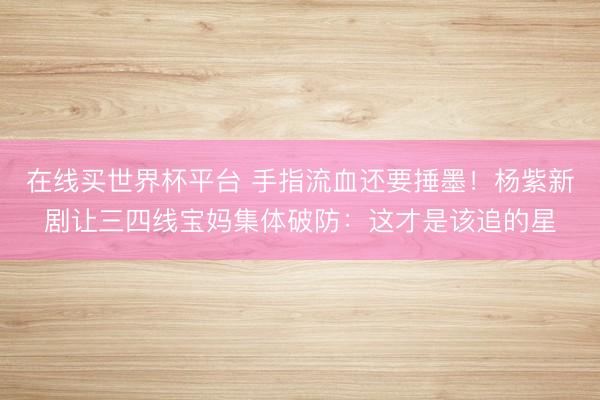 在线买世界杯平台 手指流血还要捶墨！杨紫新剧让三四线宝妈集体破防：这才是该追的星
