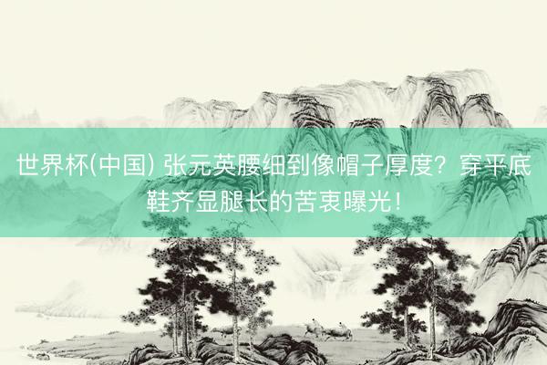 世界杯(中国) 张元英腰细到像帽子厚度?穿平底鞋齐显腿长的苦衷曝光!