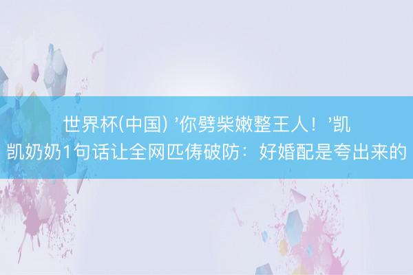 世界杯(中国) '你劈柴嫩整王人！'凯凯奶奶1句话让全网匹俦破防：好婚配是夸出来的