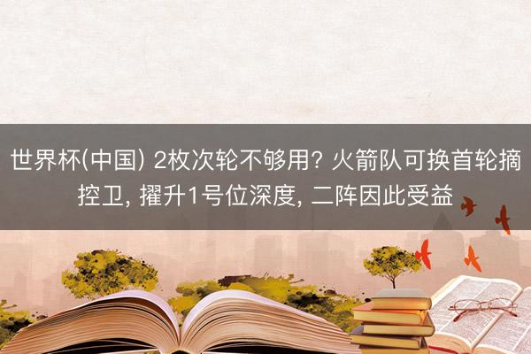 世界杯(中国) 2枚次轮不够用? 火箭队可换首轮摘控卫， 擢升1号位深度， 二阵因此受益