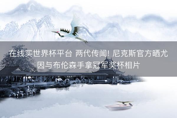 在线买世界杯平台 两代传闻! 尼克斯官方晒尤因与布伦森手拿冠军奖杯相片