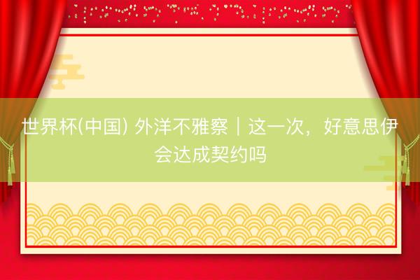 世界杯(中国) 外洋不雅察｜这一次，好意思伊会达成契约吗
