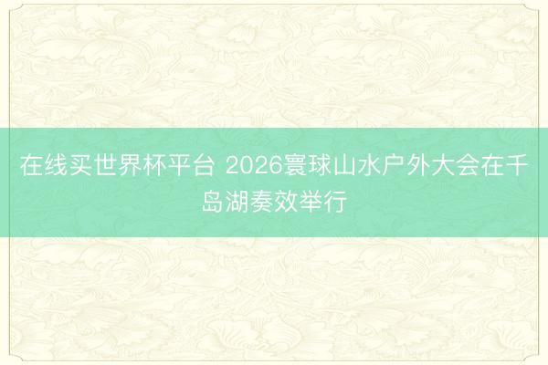 在线买世界杯平台 2026寰球山水户外大会在千岛湖奏效举行