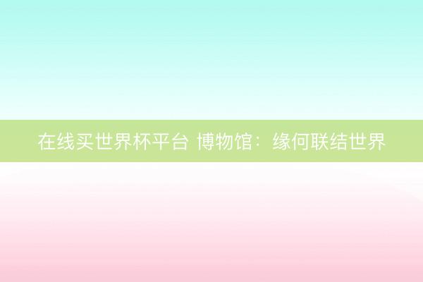 在线买世界杯平台 博物馆:缘何联结世界