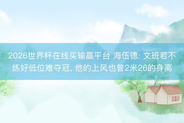 2026世界杯在线买输赢平台 海伍德: 文班若不练好低位难夺冠， 他的上风也曾2米26的身高