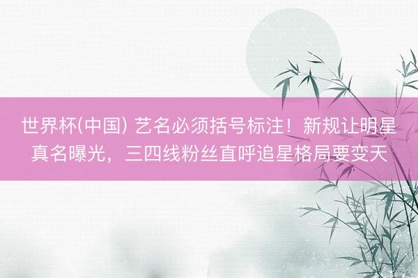 世界杯(中国) 艺名必须括号标注！新规让明星真名曝光，三四线粉丝直呼追星格局要变天