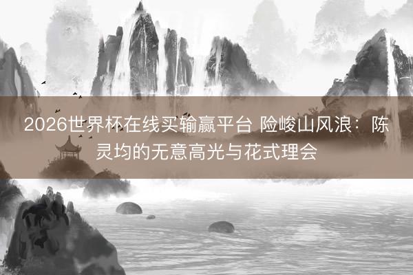 2026世界杯在线买输赢平台 险峻山风浪：陈灵均的无意高光与花式理会