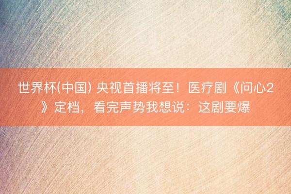 世界杯(中国) 央视首播将至！医疗剧《问心2》定档，看完声势我想说：这剧要爆