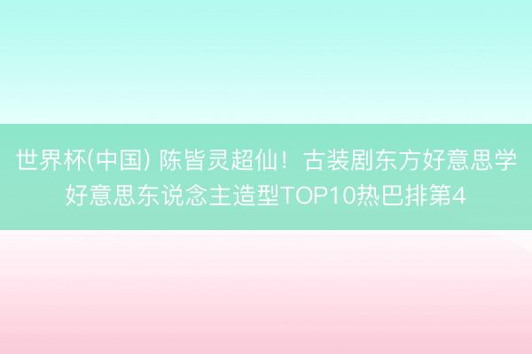 世界杯(中国) 陈皆灵超仙！古装剧东方好意思学好意思东说念主造型TOP10热巴排第4