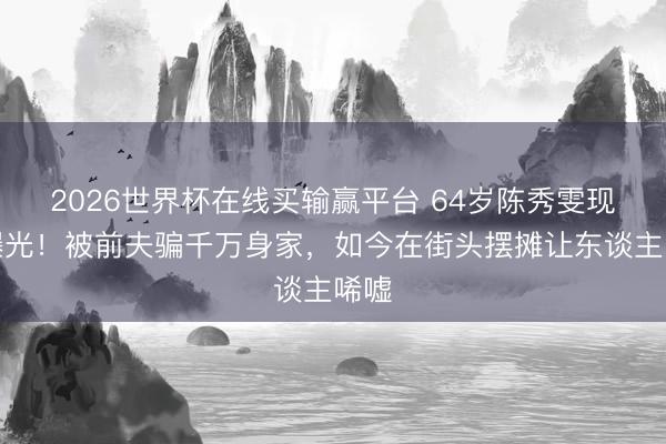 2026世界杯在线买输赢平台 64岁陈秀雯现状曝光！被前夫骗千万身家，如今在街头摆摊让东谈主唏嘘