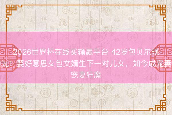 2026世界杯在线买输赢平台 42岁包贝尔现状曝光！娶好意思女包文婧生下一对儿女，如今成宠妻狂魔