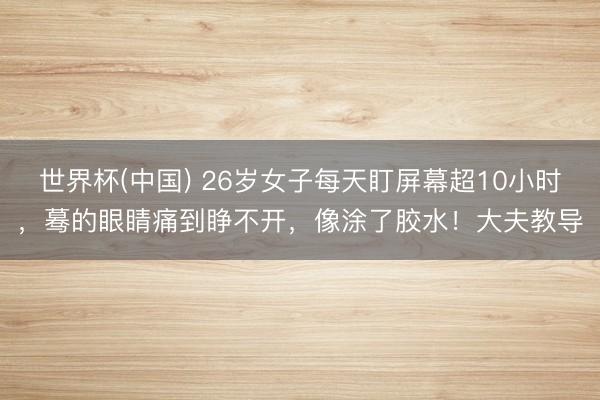 世界杯(中国) 26岁女子每天盯屏幕超10小时，蓦的眼睛痛到睁不开，像涂了胶水！大夫教导