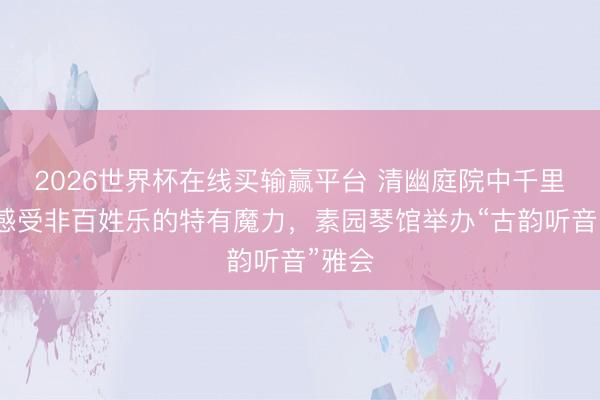 2026世界杯在线买输赢平台 清幽庭院中千里浸式感受非百姓乐的特有魔力,素园琴馆举办“古韵听音”雅会