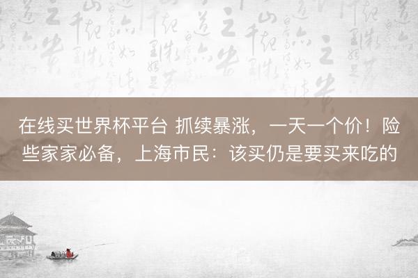 在线买世界杯平台 抓续暴涨，一天一个价！险些家家必备，上海市民：该买仍是要买来吃的