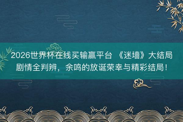 2026世界杯在线买输赢平台 《迷墙》大结局剧情全判辨，余鸣的放诞荣幸与精彩结局！