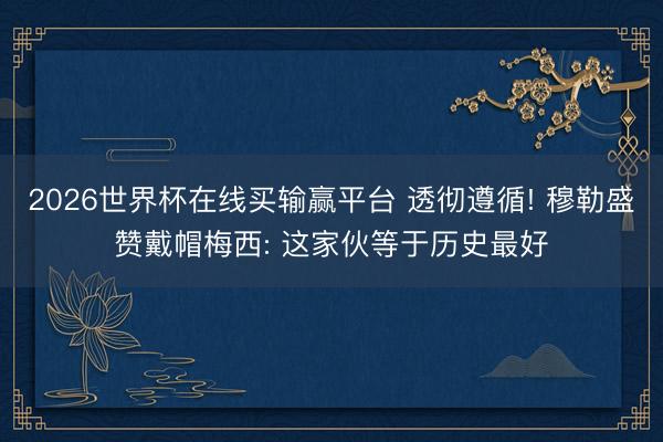 2026世界杯在线买输赢平台 透彻遵循! 穆勒盛赞戴帽梅西: 这家伙等于历史最好