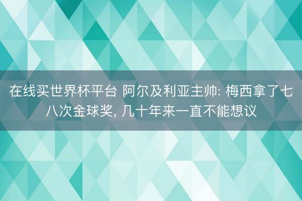 在线买世界杯平台 阿尔及利亚主帅: 梅西拿了七八次金球奖， 几十年来一直不能想议