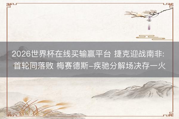 2026世界杯在线买输赢平台 捷克迎战南非: 首轮同落败 梅赛德斯-疾驰分解场决存一火