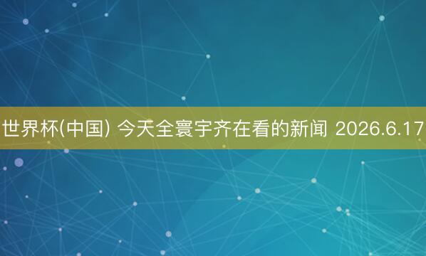 世界杯(中国) 今天全寰宇齐在看的新闻 2026.6.17