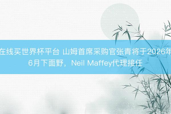 在线买世界杯平台 山姆首席采购官张青将于2026年6月下面野，Neil Maffey代理接任