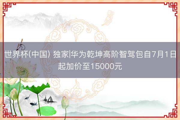 世界杯(中国) 独家|华为乾坤高阶智驾包自7月1日起加价至15000元