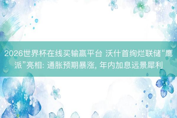 2026世界杯在线买输赢平台 沃什首绚烂联储“鹰派”亮相: 通胀预期暴涨， 年内加息远景犀利