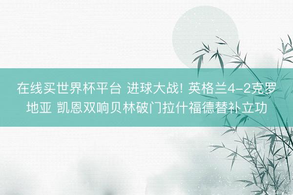 在线买世界杯平台 进球大战! 英格兰4-2克罗地亚 凯恩双响贝林破门拉什福德替补立功